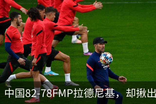 中国82-78FMP拉德尼基，却揪出最差球员，他上场15分钟中国输14分