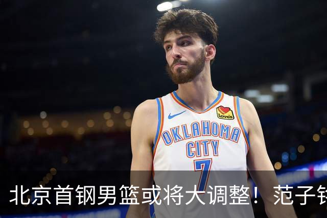 北京首钢男篮或将大调整！范子铭拒绝离队，赵睿发表意见，三外援逐渐清晰