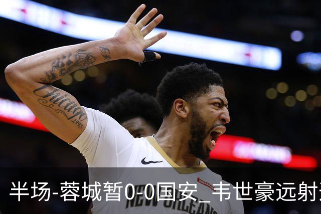 半场-蓉城暂0-0国安 韦世豪远射造险 杨立瑜中横梁柏杨险送礼