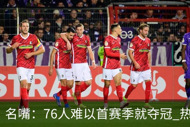 名嘴：76人难以首赛季就夺冠 热火三巨头当时都磨合了小两年