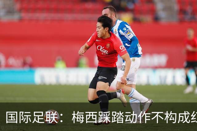 国际足联：梅西踩踏动作不构成红牌 主裁判罚完全正确