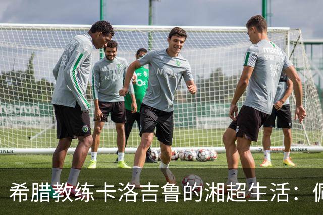 希腊教练卡洛吉鲁的湘超生活：佩服湖南人吃辣的习惯，新赛季要带张家界冲八强