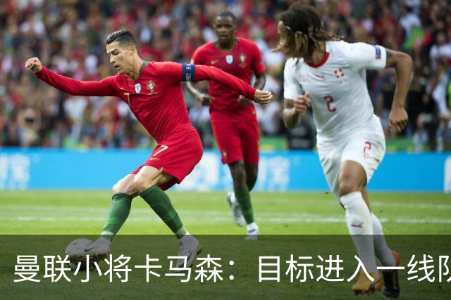 曼联小将卡马森：目标进入一线队，在曼联你必须保持雄心