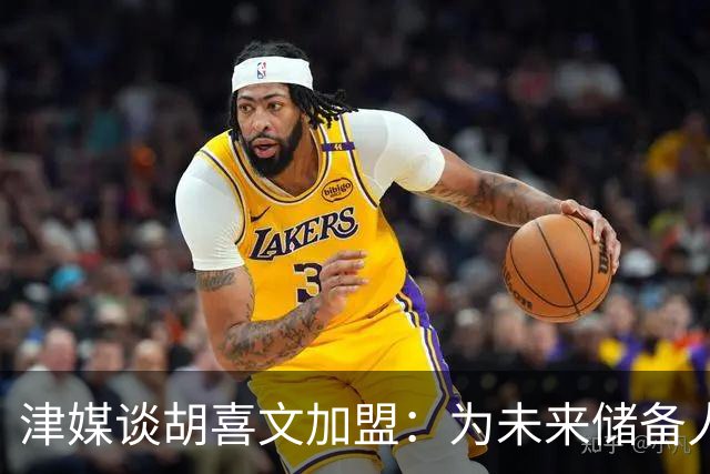 津媒谈胡喜文加盟：为未来储备人才，短期内不会改变现有阵容架构