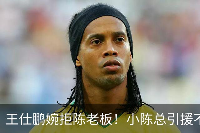 王仕鹏婉拒陈老板！小陈总引援不力，外援本土一个没签，宏远新赛季躺平？