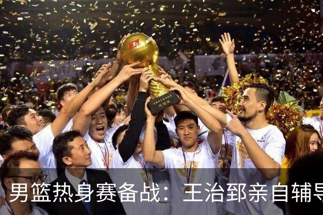 男篮热身赛备战：王治郅亲自辅导，杨瀚森缺席，澳大利亚对手实力薄弱！