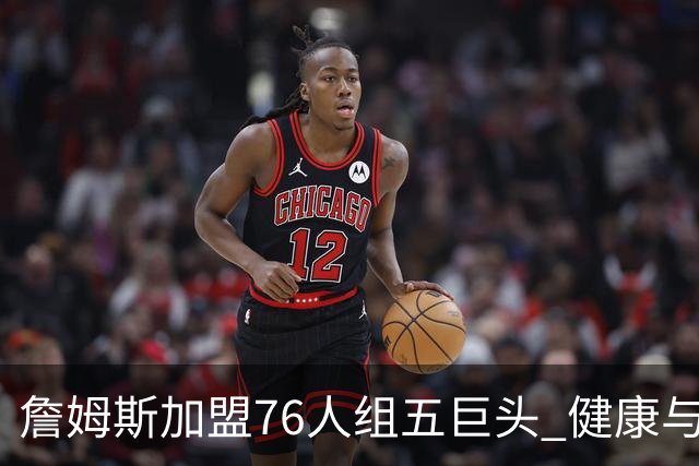 詹姆斯加盟76人组五巨头 健康与球权分配冲击范特西篮球格局